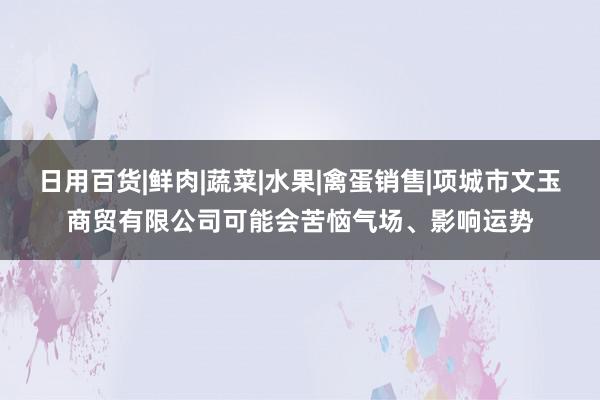 日用百货|鲜肉|蔬菜|水果|禽蛋销售|项城市文玉商贸有限公司可能会苦恼气场、影响运势